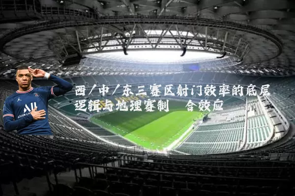 西/中/东三赛区射门效率的底层逻辑与地理赛制耦合效应